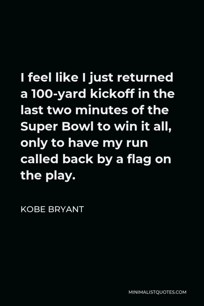 Kobe Bryant Quote - I feel like I just returned a 100-yard kickoff in the last two minutes of the Super Bowl to win it all, only to have my run called back by a flag on the play.