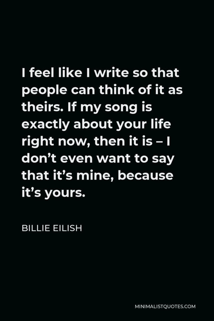 Billie Eilish Quote - I feel like I write so that people can think of it as theirs. If my song is exactly about your life right now, then it is – I don’t even want to say that it’s mine, because it’s yours.