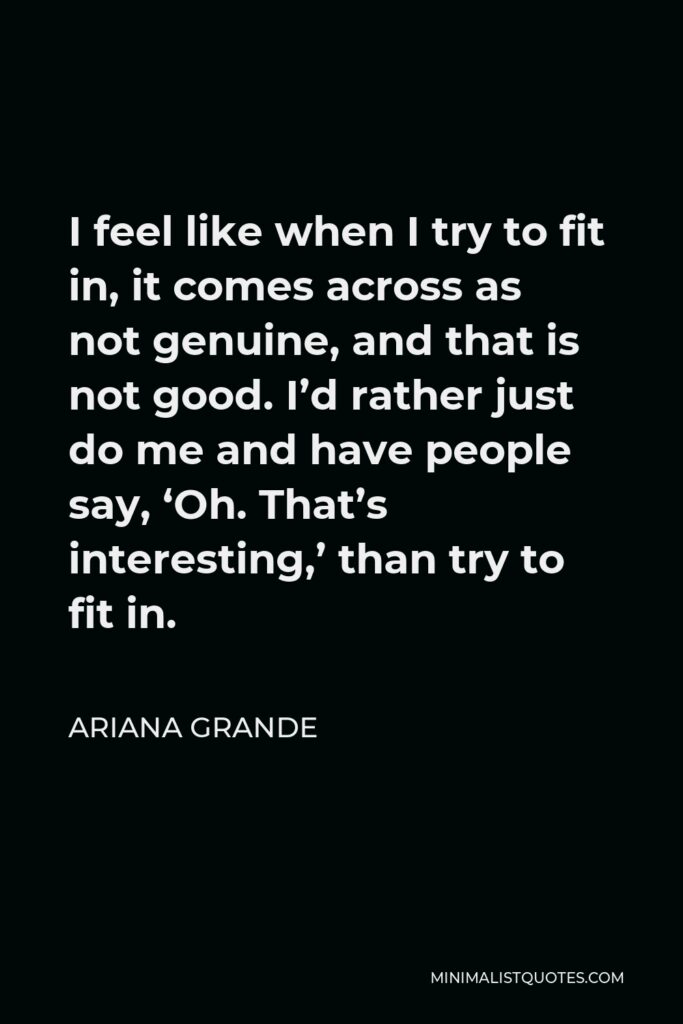 Ariana Grande Quote - I feel like when I try to fit in, it comes across as not genuine, and that is not good. I’d rather just do me and have people say, ‘Oh. That’s interesting,’ than try to fit in.