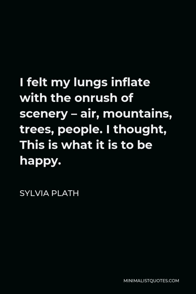 Sylvia Plath Quote - I felt my lungs inflate with the onrush of scenery – air, mountains, trees, people. I thought, This is what it is to be happy.