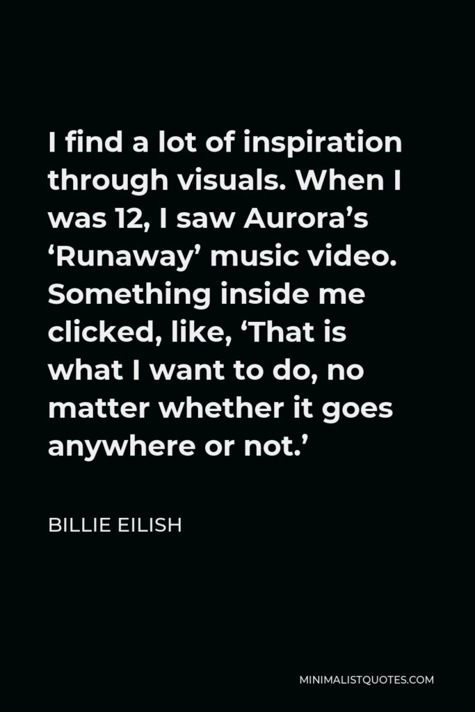 Billie Eilish Quote - I find a lot of inspiration through visuals. When I was 12, I saw Aurora’s ‘Runaway’ music video. Something inside me clicked, like, ‘That is what I want to do, no matter whether it goes anywhere or not.’