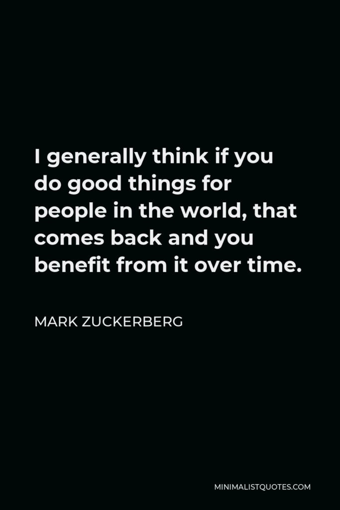 Mark Zuckerberg Quote - I generally think if you do good things for people in the world, that comes back and you benefit from it over time.