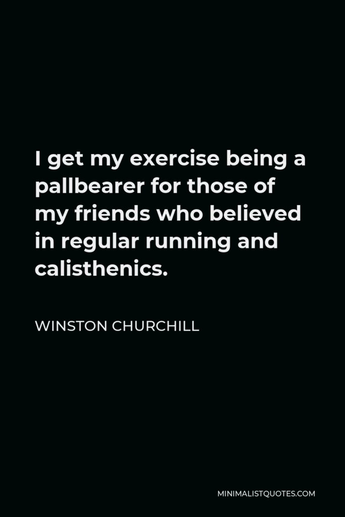 Winston Churchill Quote - I get my exercise being a pallbearer for those of my friends who believed in regular running and calisthenics.