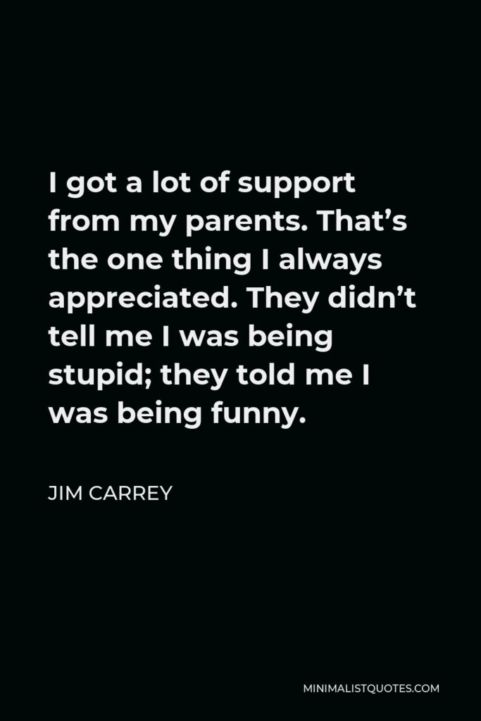 Jim Carrey Quote - I got a lot of support from my parents. That’s the one thing I always appreciated. They didn’t tell me I was being stupid; they told me I was being funny.