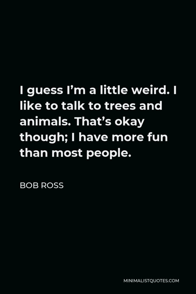 Bob Ross Quote - I guess I’m a little weird. I like to talk to trees and animals. That’s okay though; I have more fun than most people.