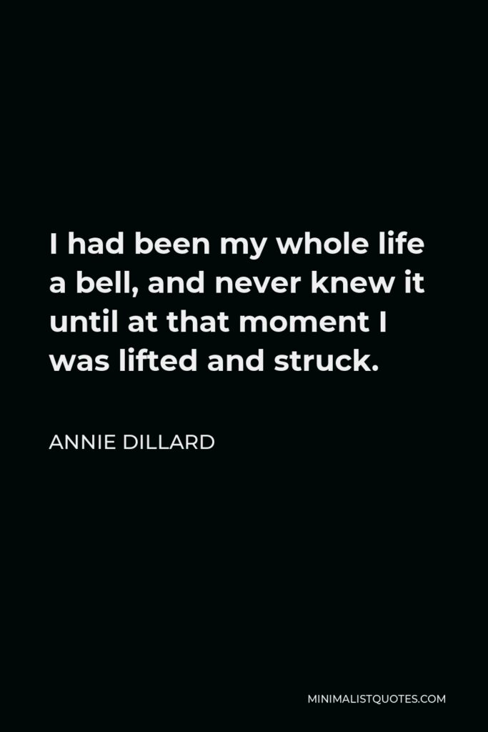 Annie Dillard Quote - I had been my whole life a bell, and never knew it until at that moment I was lifted and struck.