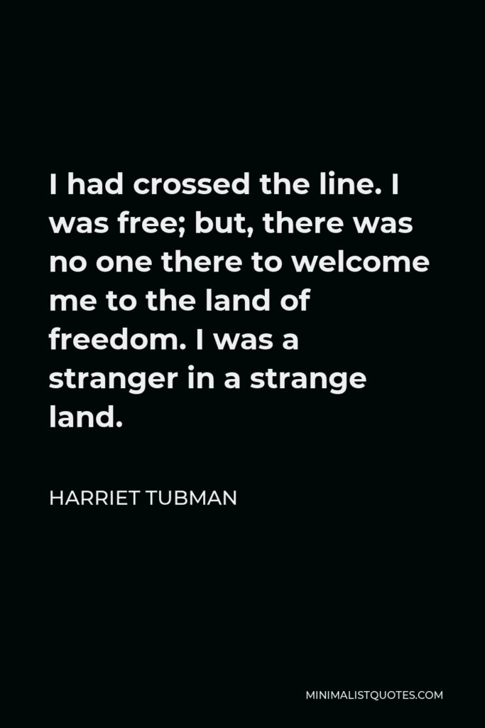 Harriet Tubman Quote - I had crossed the line. I was free; but, there was no one there to welcome me to the land of freedom. I was a stranger in a strange land.