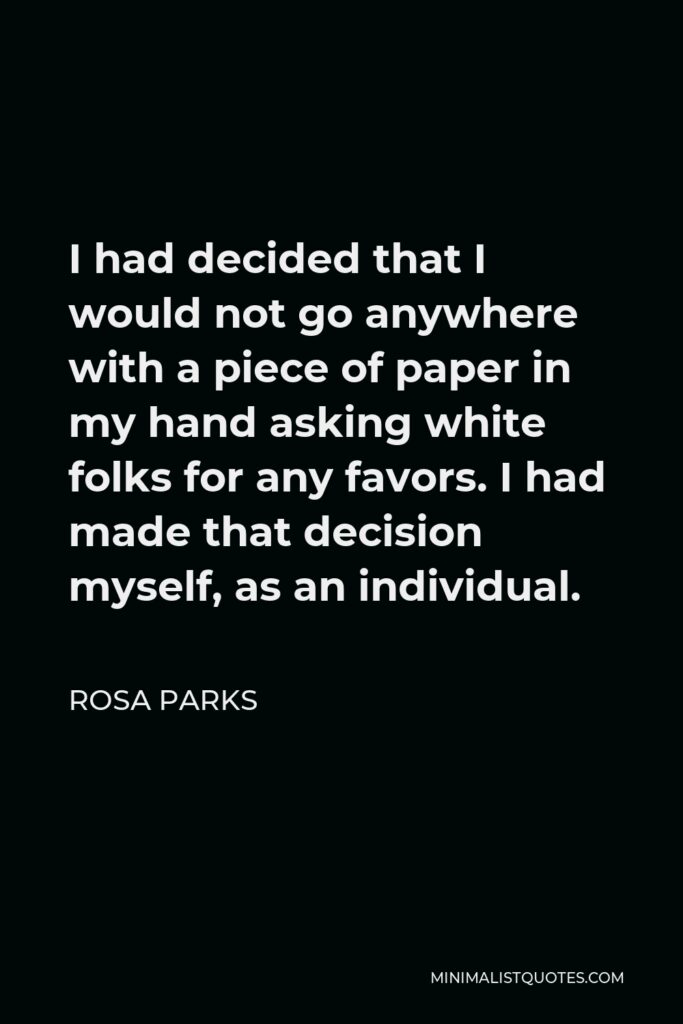 Rosa Parks Quote - I had decided that I would not go anywhere with a piece of paper in my hand asking white folks for any favors. I had made that decision myself, as an individual.