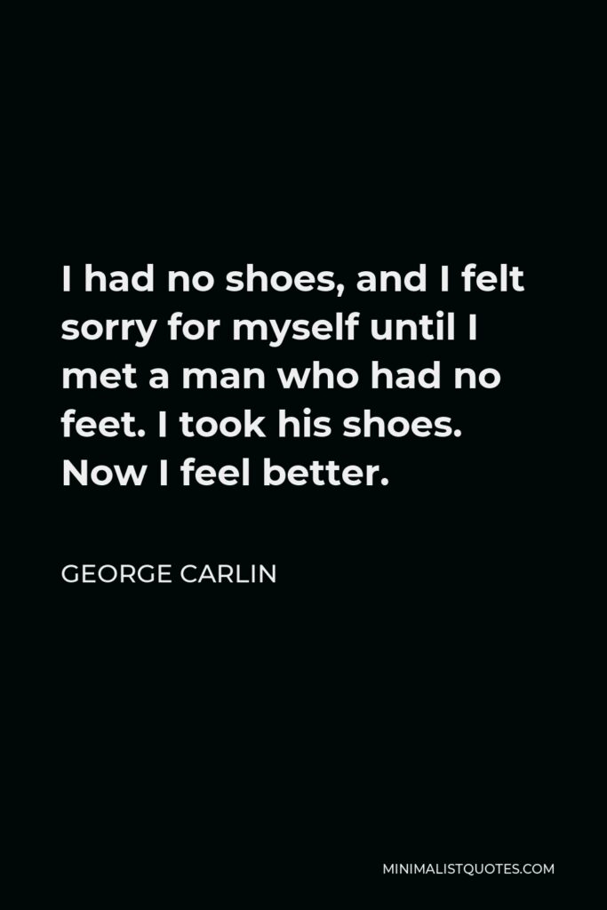 George Carlin Quote - I had no shoes, and I felt sorry for myself until I met a man who had no feet. I took his shoes. Now I feel better.