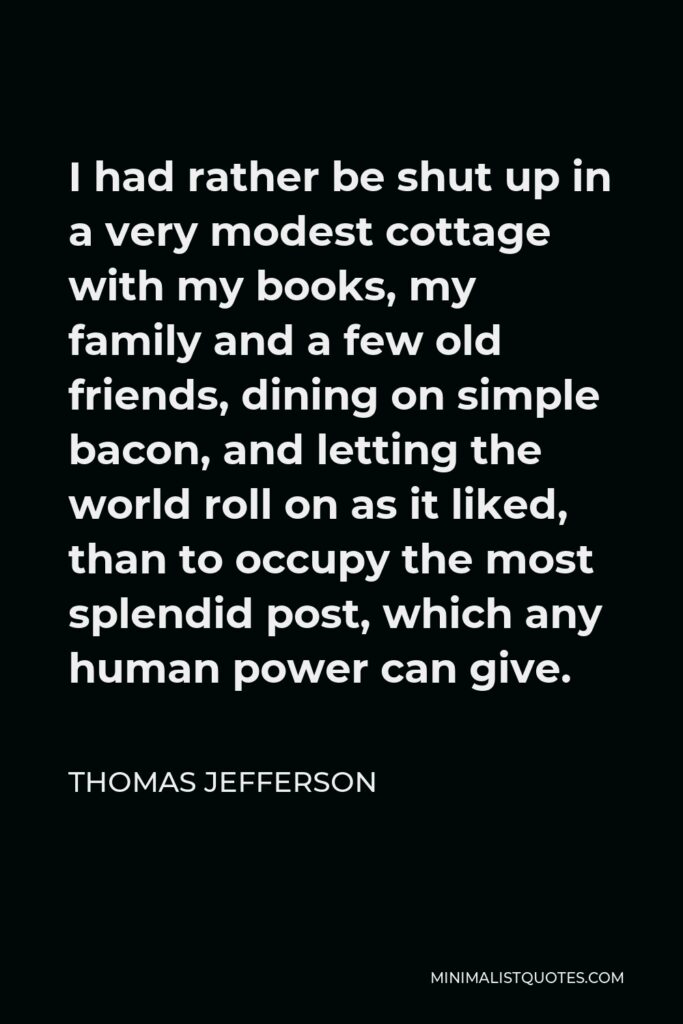Thomas Jefferson Quote - I had rather be shut up in a very modest cottage with my books, my family and a few old friends, dining on simple bacon, and letting the world roll on as it liked, than to occupy the most splendid post, which any human power can give.