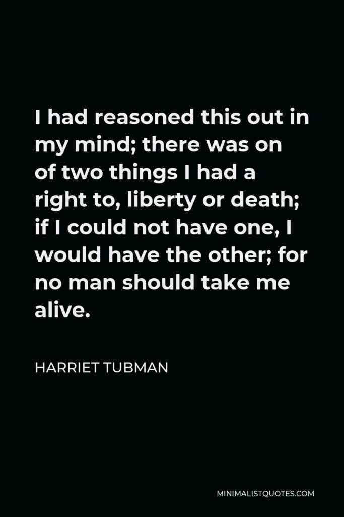 Harriet Tubman Quote - I had reasoned this out in my mind; there was on of two things I had a right to, liberty or death; if I could not have one, I would have the other; for no man should take me alive.