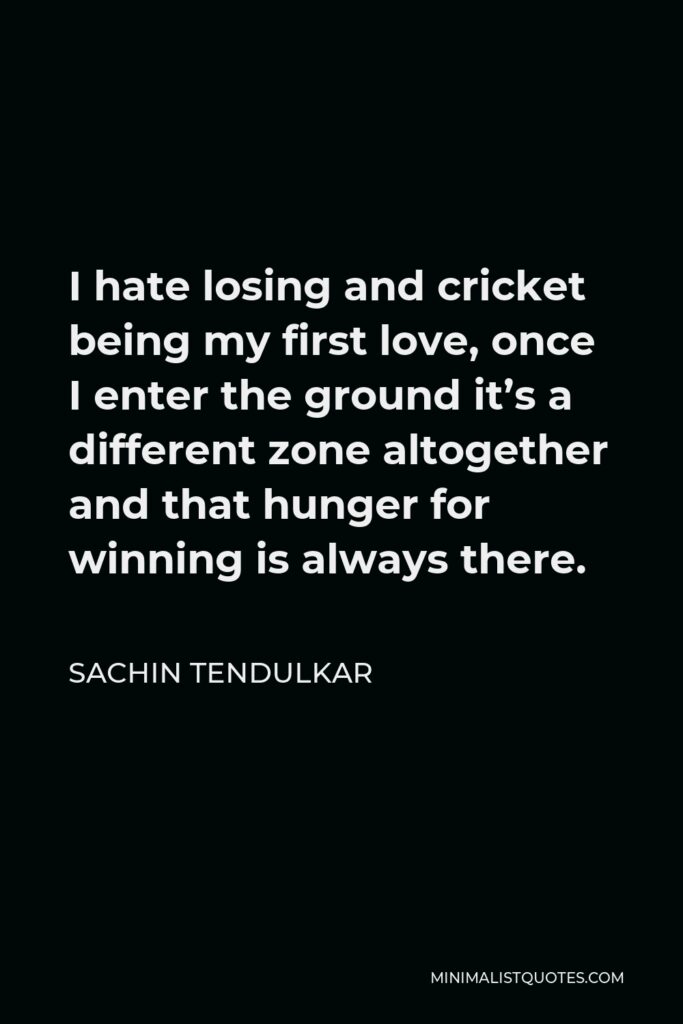 Sachin Tendulkar Quote - I hate losing and cricket being my first love, once I enter the ground it’s a different zone altogether and that hunger for winning is always there.
