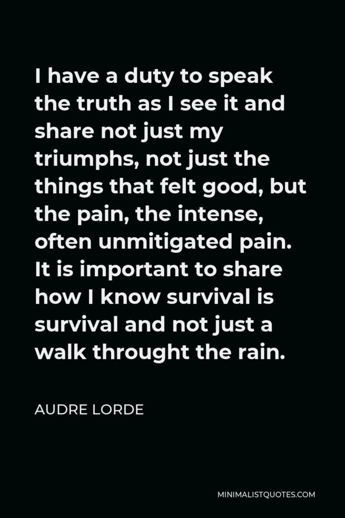 Audre Lorde Quote - I have a duty to speak the truth as I see it and share not just my triumphs, not just the things that felt good, but the pain, the intense, often unmitigated pain. It is important to share how I know survival is survival and not just a walk throught the rain.