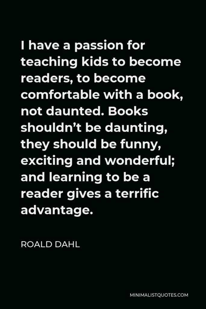 Roald Dahl Quote - I have a passion for teaching kids to become readers, to become comfortable with a book, not daunted. Books shouldn’t be daunting, they should be funny, exciting and wonderful; and learning to be a reader gives a terrific advantage.