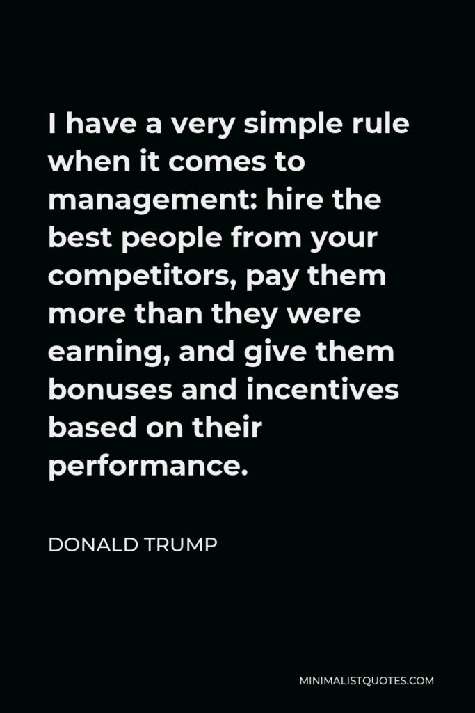 Donald Trump Quote - I have a very simple rule when it comes to management: hire the best people from your competitors, pay them more than they were earning, and give them bonuses and incentives based on their performance.