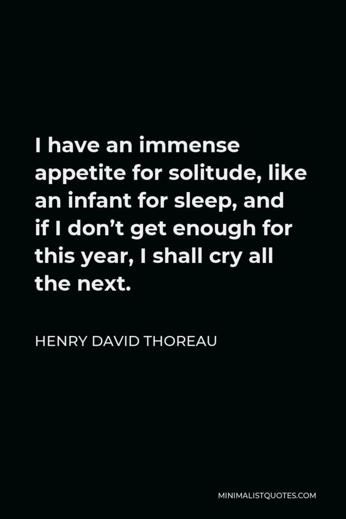 Henry David Thoreau Quote - I have an immense appetite for solitude, like an infant for sleep, and if I don’t get enough for this year, I shall cry all the next.