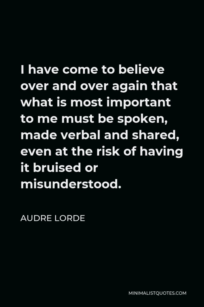 Audre Lorde Quote - I have come to believe over and over again that what is most important to me must be spoken, made verbal and shared, even at the risk of having it bruised or misunderstood.