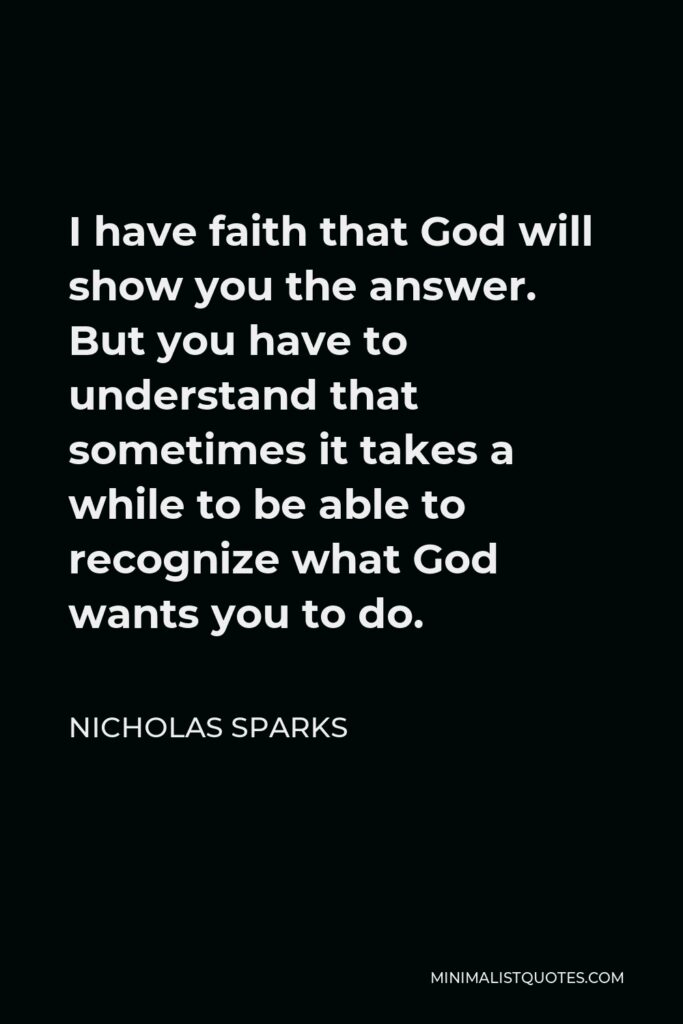 Nicholas Sparks Quote - I have faith that God will show you the answer. But you have to understand that sometimes it takes a while to be able to recognize what God wants you to do.