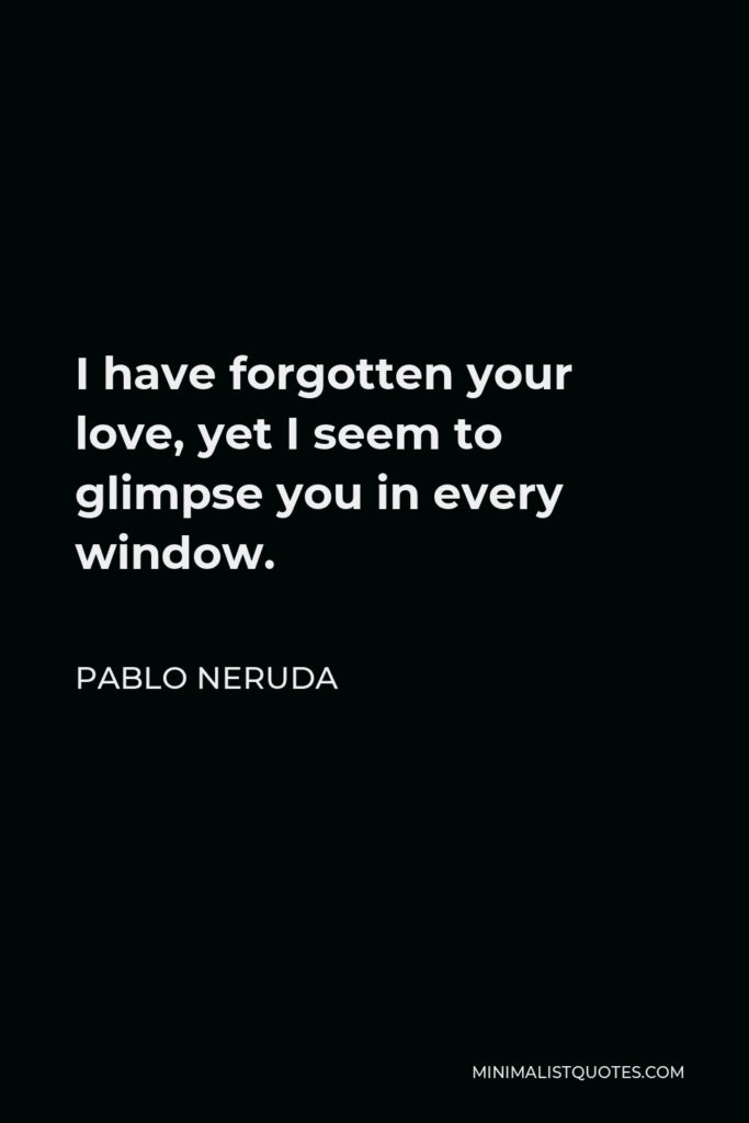 Pablo Neruda Quote - I have forgotten your love, yet I seem to glimpse you in every window.