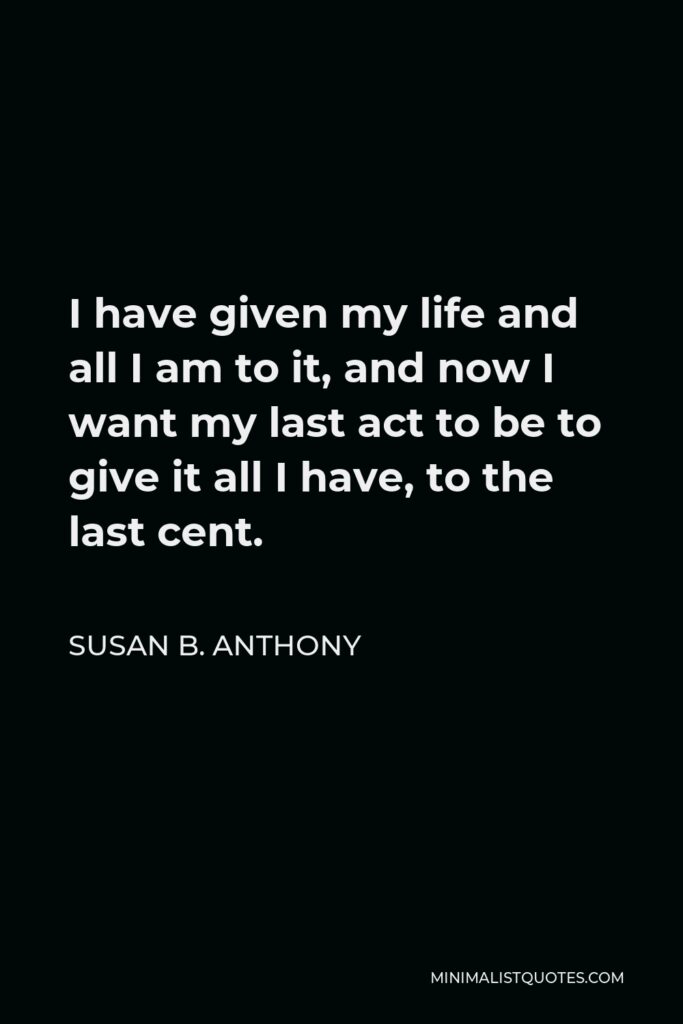 Susan B. Anthony Quote - I have given my life and all I am to it, and now I want my last act to be to give it all I have, to the last cent.