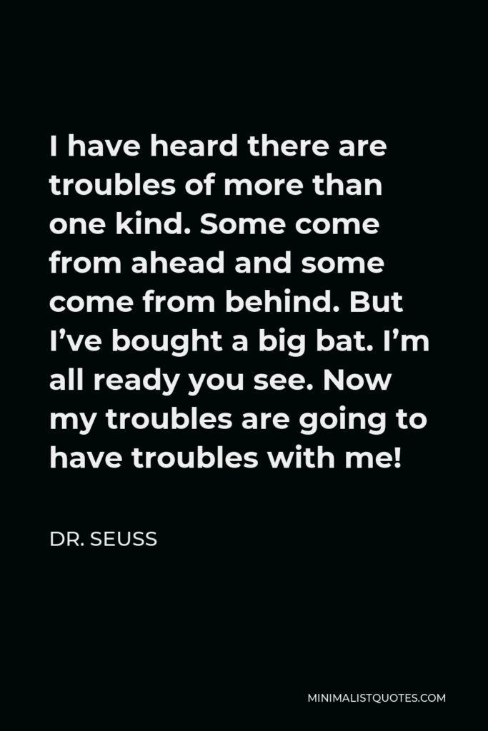 Dr. Seuss Quote - I have heard there are troubles of more than one kind. Some come from ahead and some come from behind. But I’ve bought a big bat. I’m all ready you see. Now my troubles are going to have troubles with me!