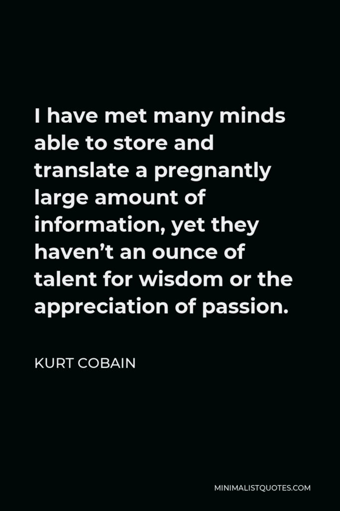 Kurt Cobain Quote - I have met many minds able to store and translate a pregnantly large amount of information, yet they haven’t an ounce of talent for wisdom or the appreciation of passion.