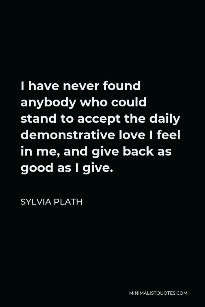 Sylvia Plath Quote - I have never found anybody who could stand to accept the daily demonstrative love I feel in me, and give back as good as I give.