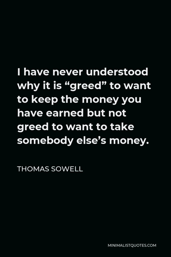 Thomas Sowell Quote - I have never understood why it is “greed” to want to keep the money you have earned but not greed to want to take somebody else’s money.