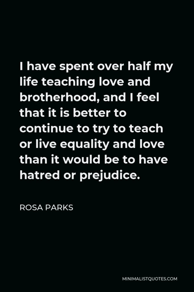 Rosa Parks Quote - I have spent over half my life teaching love and brotherhood, and I feel that it is better to continue to try to teach or live equality and love than it would be to have hatred or prejudice.