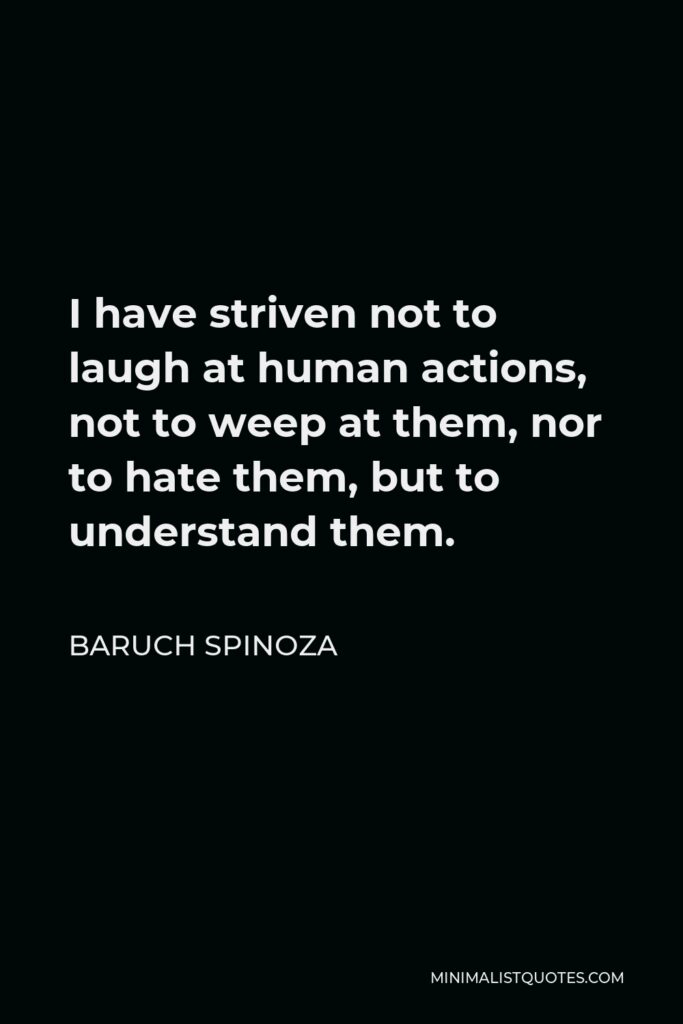 Baruch Spinoza Quote - I have striven not to laugh at human actions, not to weep at them, nor to hate them, but to understand them.