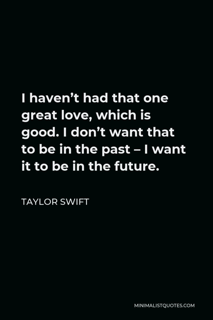 Taylor Swift Quote - I haven’t had that one great love, which is good. I don’t want that to be in the past – I want it to be in the future.