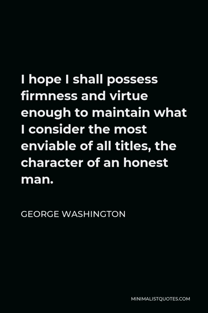 George Washington Quote - I hope I shall possess firmness and virtue enough to maintain what I consider the most enviable of all titles, the character of an honest man.