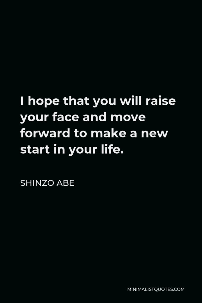 Shinzo Abe Quote - I hope that you will raise your face and move forward to make a new start in your life.