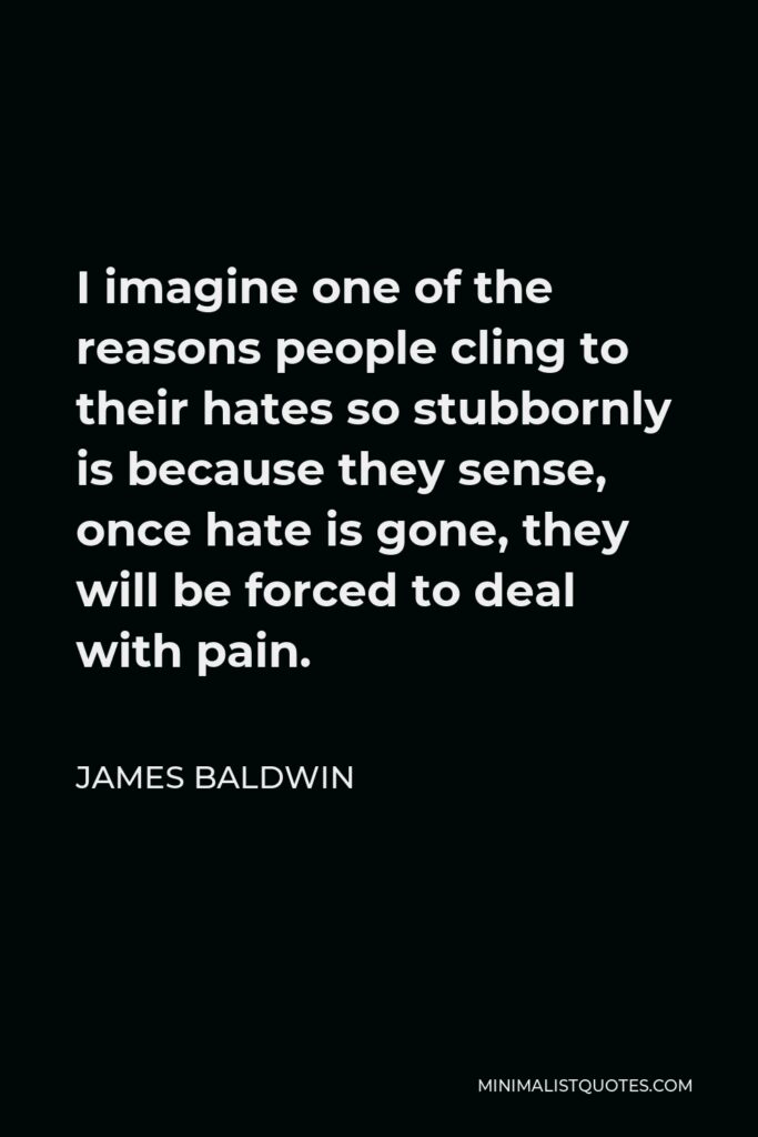 James Baldwin Quote - I imagine one of the reasons people cling to their hates so stubbornly is because they sense, once hate is gone, they will be forced to deal with pain.