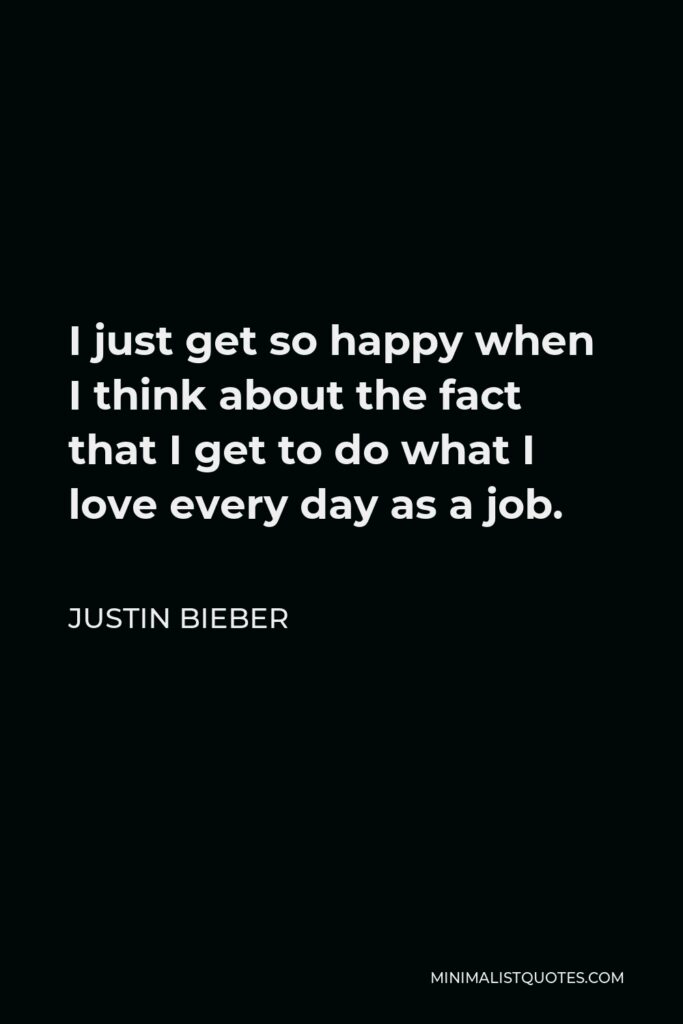Justin Bieber Quote - I just get so happy when I think about the fact that I get to do what I love every day as a job.
