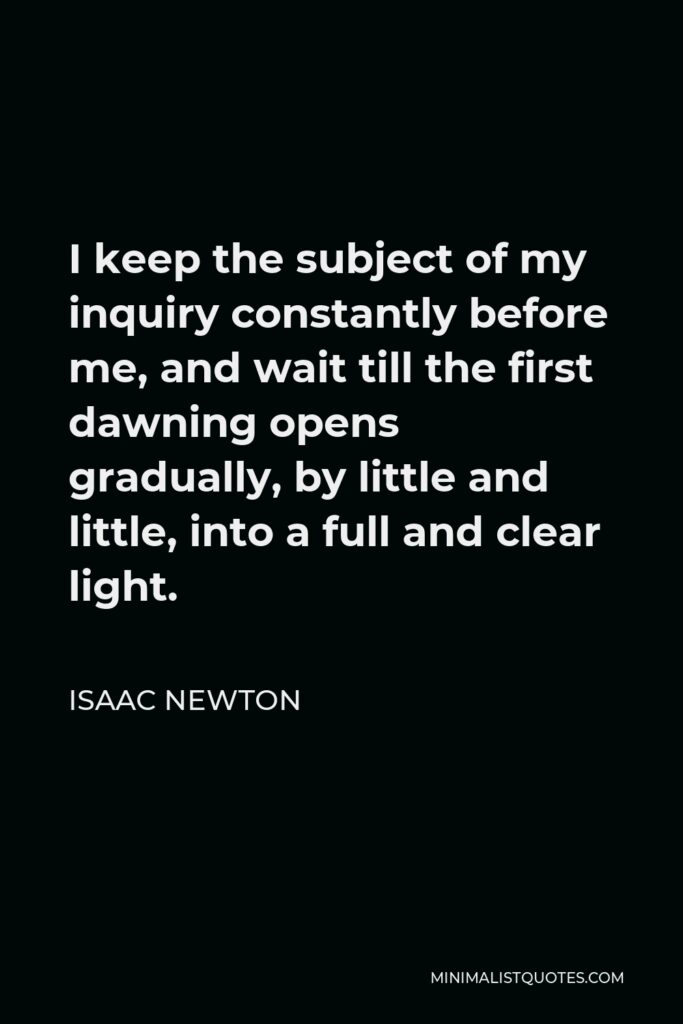 Isaac Newton Quote - I keep the subject of my inquiry constantly before me, and wait till the first dawning opens gradually, by little and little, into a full and clear light.