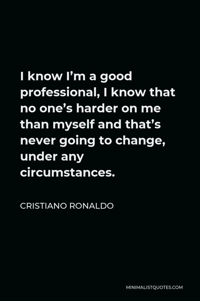 Cristiano Ronaldo Quote - I know I’m a good professional, I know that no one’s harder on me than myself and that’s never going to change, under any circumstances.
