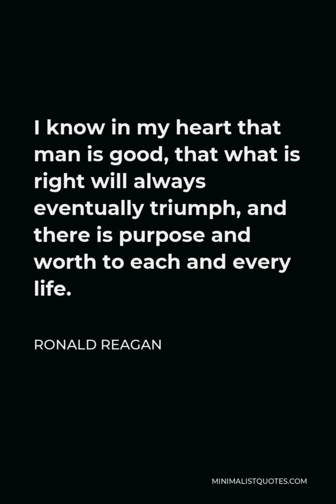 Ronald Reagan Quote - I know in my heart that man is good, that what is right will always eventually triumph, and there is purpose and worth to each and every life.