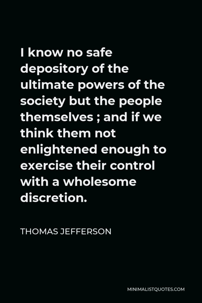 Thomas Jefferson Quote - I know no safe depository of the ultimate powers of the society but the people themselves ; and if we think them not enlightened enough to exercise their control with a wholesome discretion.
