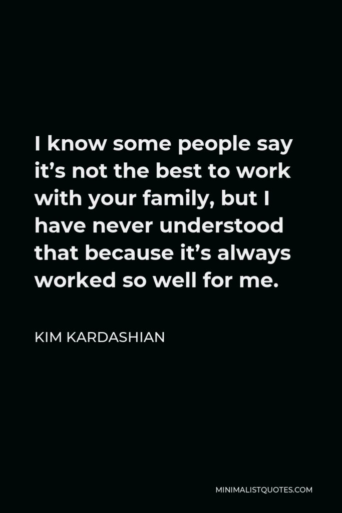 Kim Kardashian Quote - I know some people say it’s not the best to work with your family, but I have never understood that because it’s always worked so well for me.