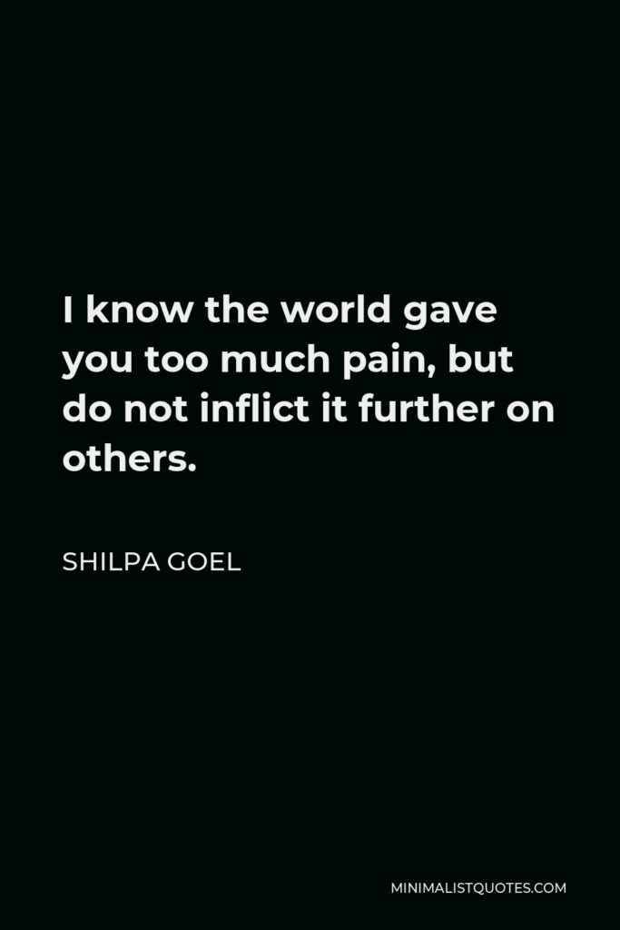 Shilpa Goel Quote - I know the world gave you too much pain, but do not inflict it further on others.