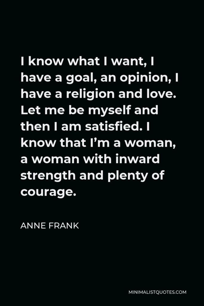 Anne Frank Quote - I know what I want, I have a goal, an opinion, I have a religion and love. Let me be myself and then I am satisfied. I know that I’m a woman, a woman with inward strength and plenty of courage.