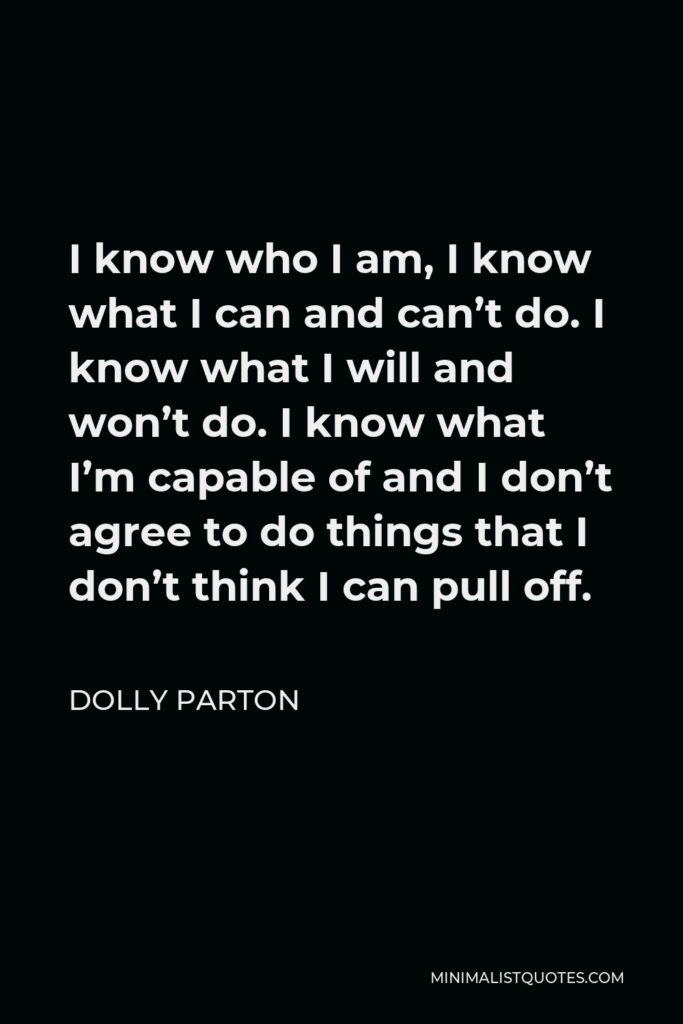 Dolly Parton Quote - I know who I am, I know what I can and can’t do. I know what I will and won’t do. I know what I’m capable of and I don’t agree to do things that I don’t think I can pull off.