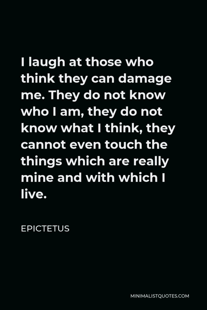 Epictetus Quote - I laugh at those who think they can damage me. They do not know who I am, they do not know what I think, they cannot even touch the things which are really mine and with which I live.