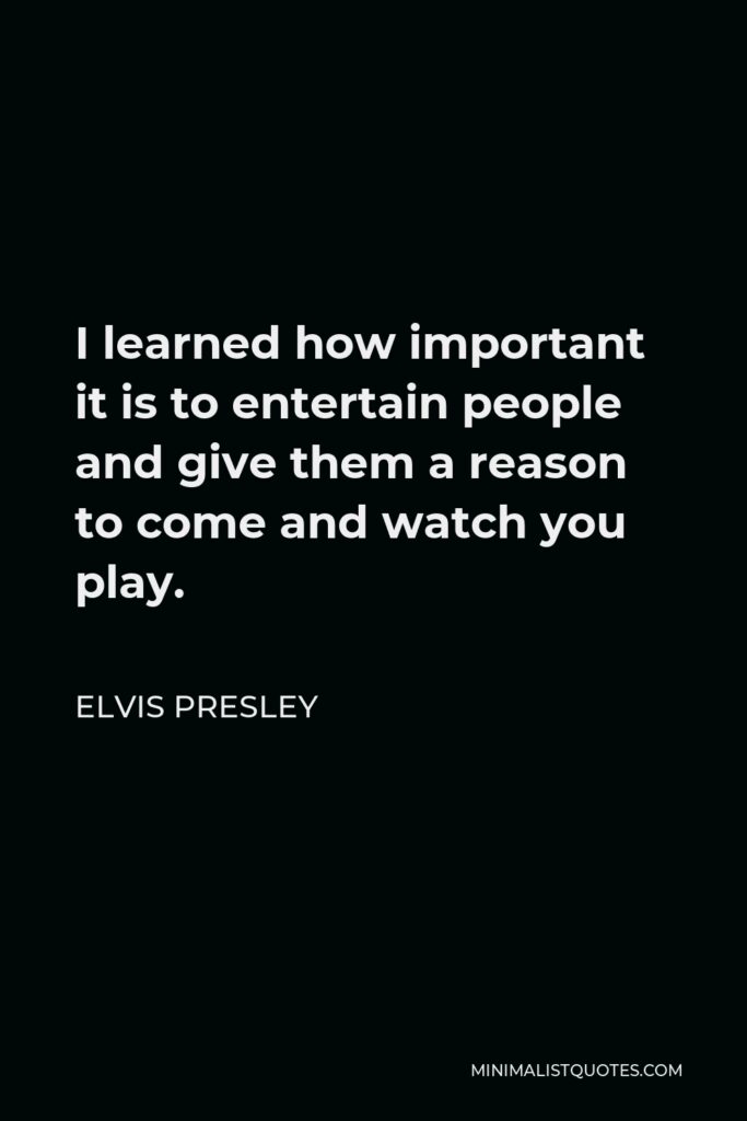 Elvis Presley Quote - I learned how important it is to entertain people and give them a reason to come and watch you play.