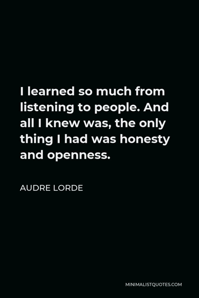 Audre Lorde Quote - I learned so much from listening to people. And all I knew was, the only thing I had was honesty and openness.