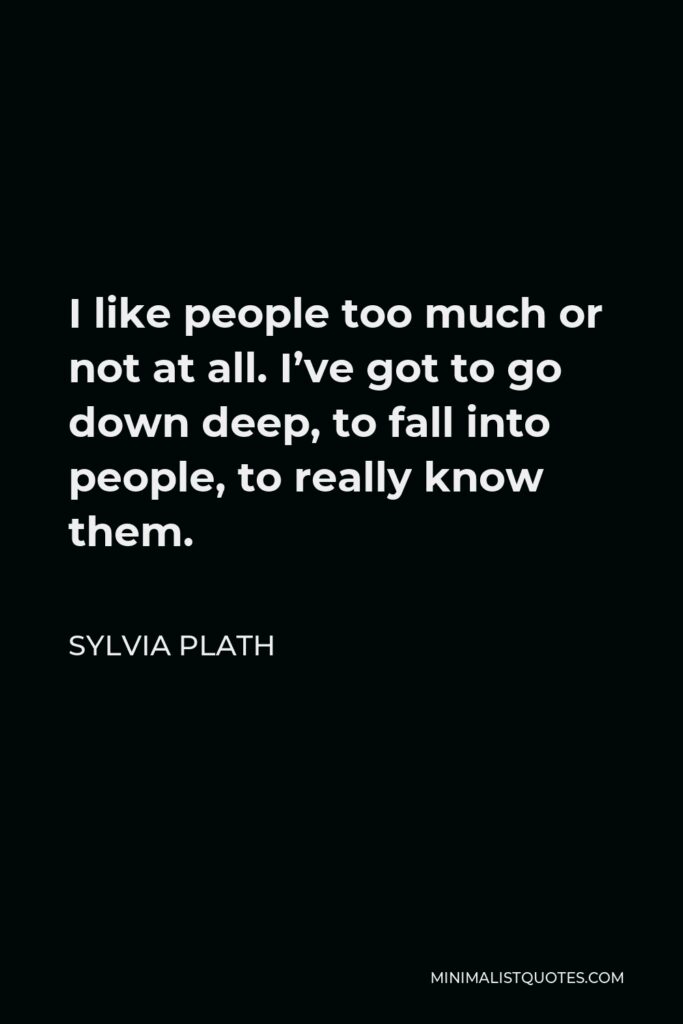 Sylvia Plath Quote - I like people too much or not at all. I’ve got to go down deep, to fall into people, to really know them.