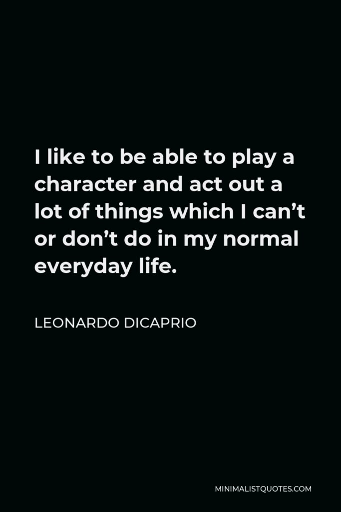 Leonardo DiCaprio Quote - I like to be able to play a character and act out a lot of things which I can’t or don’t do in my normal everyday life.