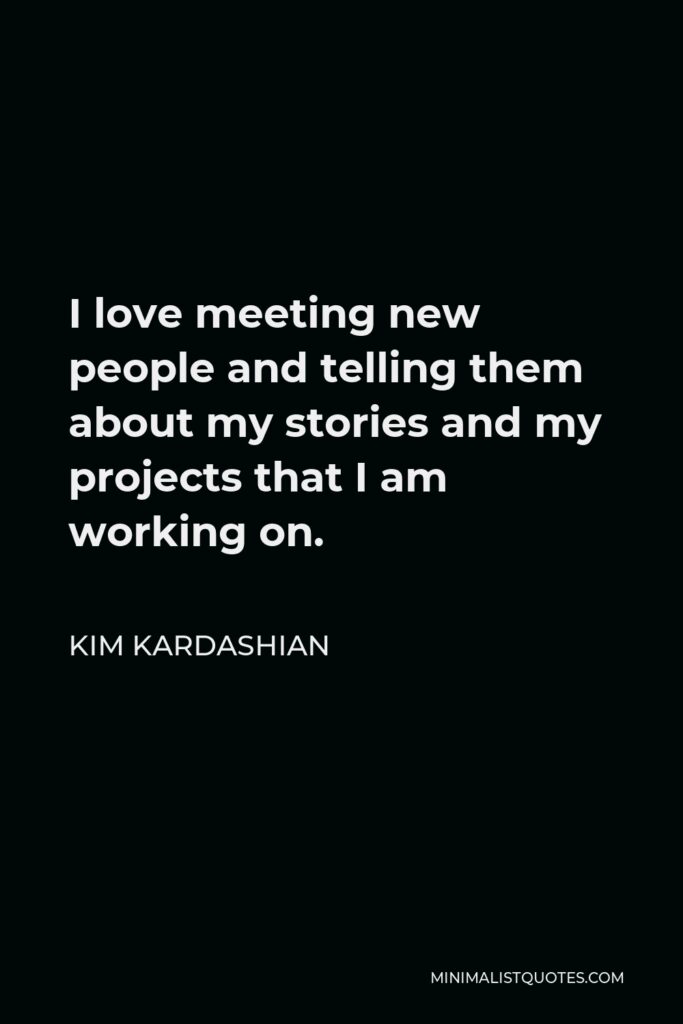 Kim Kardashian Quote - I love meeting new people and telling them about my stories and my projects that I am working on.