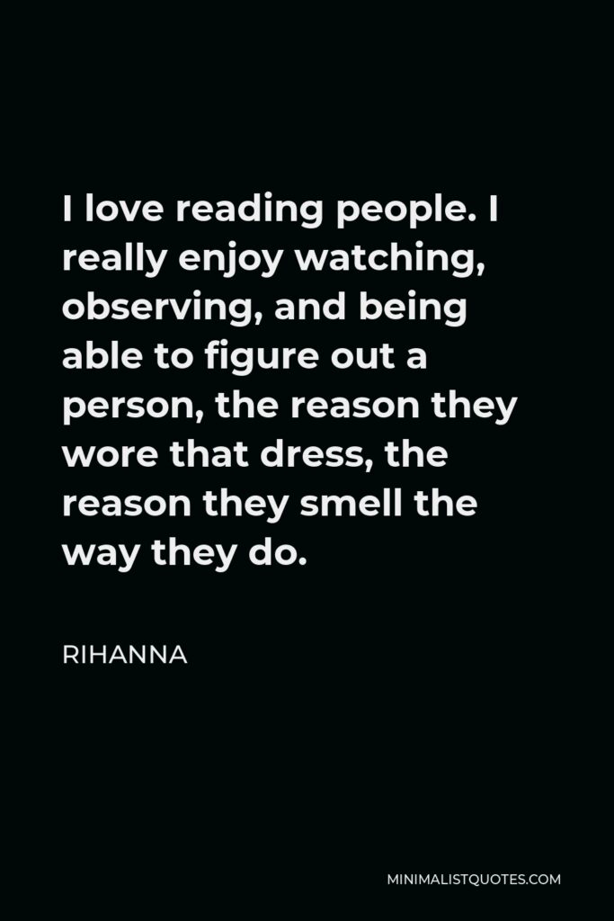 Rihanna Quote - I love reading people. I really enjoy watching, observing, and being able to figure out a person, the reason they wore that dress, the reason they smell the way they do.